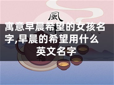 寓意早晨希望的女孩名字,早晨的希望用什么英文名字