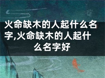 火命缺木的人起什么名字,火命缺木的人起什么名字好