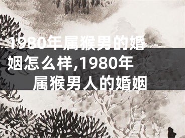 1980年属猴男的婚姻怎么样,1980年属猴男人的婚姻