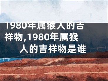 1980年属猴人的吉祥物,1980年属猴人的吉祥物是谁