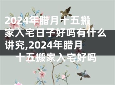 2024年腊月十五搬家入宅日子好吗有什么讲究,2024年腊月十五搬家入宅好吗