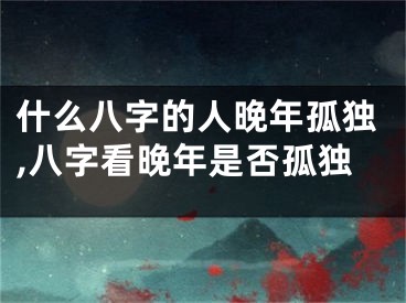 什么八字的人晚年孤独,八字看晚年是否孤独