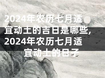 2024年农历七月适宜动土的吉日是哪些,2024年农历七月适宜动土的日子