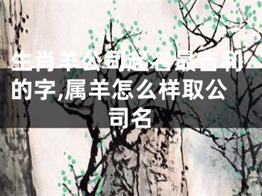 生肖羊公司起名最吉利的字,属羊怎么样取公司名