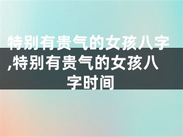 特别有贵气的女孩八字,特别有贵气的女孩八字时间
