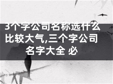 3个字公司名称选什么比较大气,三个字公司名字大全 必