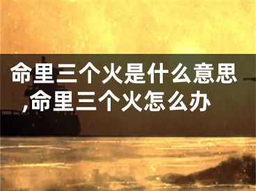 命里三个火是什么意思,命里三个火怎么办
