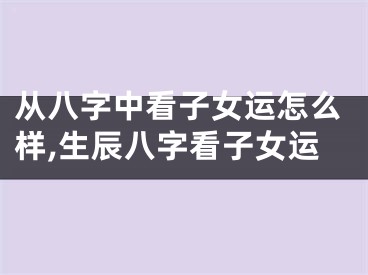 从八字中看子女运怎么样,生辰八字看子女运