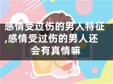 感情受过伤的男人特征,感情受过伤的男人还会有真情嘛