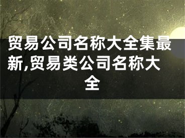 贸易公司名称大全集最新,贸易类公司名称大全