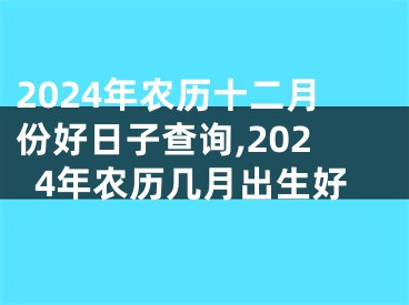 2024年农历十二月份好日子查询,2024年农历几月出生好
