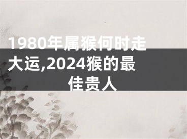 1980年属猴何时走大运,2024猴的最佳贵人