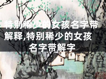 特别稀少的女孩名字带解释,特别稀少的女孩名字带解字
