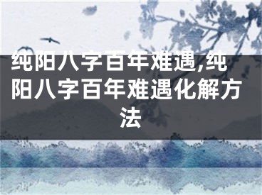 纯阳八字百年难遇,纯阳八字百年难遇化解方法