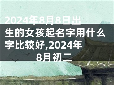 2024年8月8日出生的女孩起名字用什么字比较好,2024年8月初二
