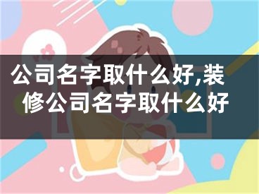 公司名字取什么好,装修公司名字取什么好
