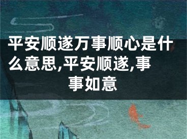平安顺遂万事顺心是什么意思,平安顺遂,事事如意