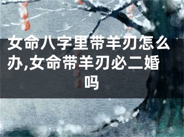 女命八字里带羊刃怎么办,女命带羊刃必二婚吗