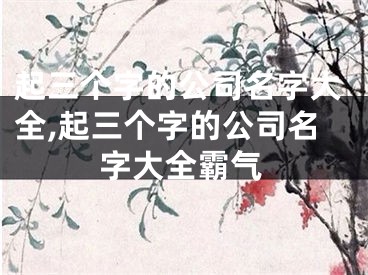 起三个字的公司名字大全,起三个字的公司名字大全霸气
