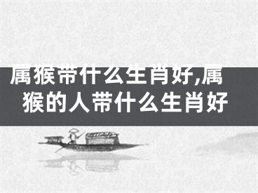 属猴带什么生肖好,属猴的人带什么生肖好