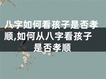 八字如何看孩子是否孝顺,如何从八字看孩子是否孝顺