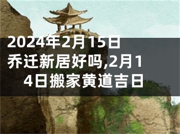 2024年2月15日乔迁新居好吗,2月14日搬家黄道吉日