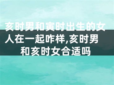 亥时男和寅时出生的女人在一起咋样,亥时男和亥时女合适吗
