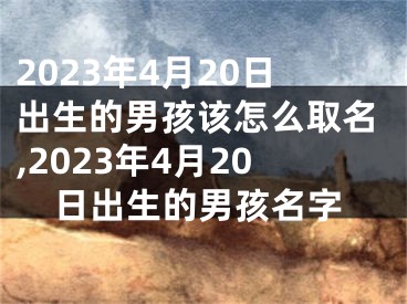 2023年4月20日出生的男孩该怎么取名,2023年4月20日出生的男孩名字