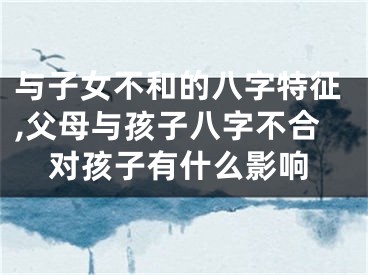 与子女不和的八字特征,父母与孩子八字不合对孩子有什么影响