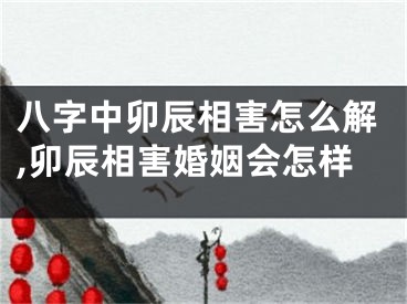 八字中卯辰相害怎么解,卯辰相害婚姻会怎样