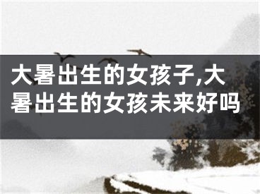 大暑出生的女孩子,大暑出生的女孩未来好吗