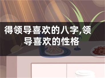 得领导喜欢的八字,领导喜欢的性格