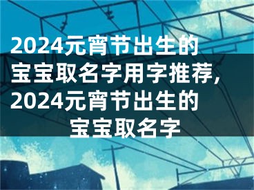 2024元宵节出生的宝宝取名字用字推荐,2024元宵节出生的宝宝取名字