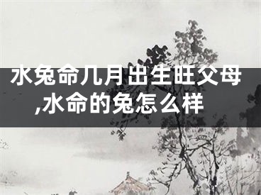 水兔命几月出生旺父母,水命的兔怎么样