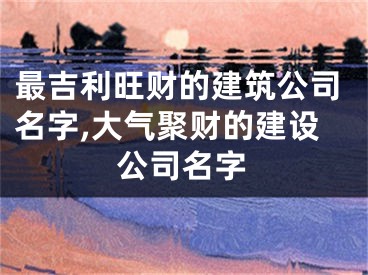 最吉利旺财的建筑公司名字,大气聚财的建设公司名字