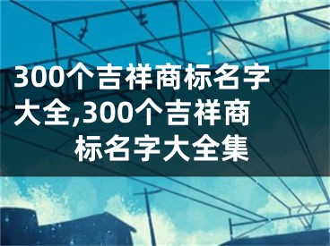 300个吉祥商标名字大全,300个吉祥商标名字大全集
