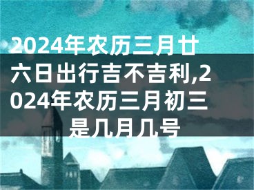 2024年农历三月廿六日出行吉不吉利,2024年农历三月初三是几月几号