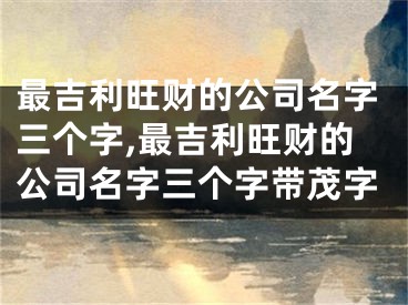 最吉利旺财的公司名字三个字,最吉利旺财的公司名字三个字带茂字