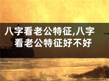 八字看老公特征,八字看老公特征好不好