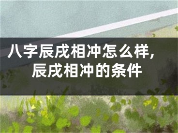 八字辰戌相冲怎么样,辰戌相冲的条件