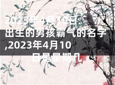 2023年4月10日出生的男孩霸气的名字,2023年4月10日是星期几
