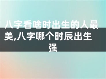 八字看啥时出生的人最美,八字哪个时辰出生强