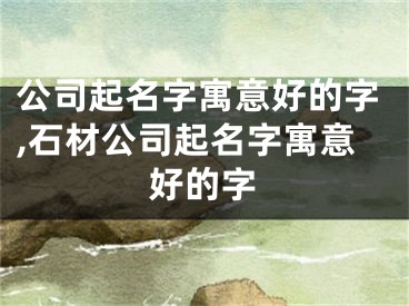 公司起名字寓意好的字,石材公司起名字寓意好的字
