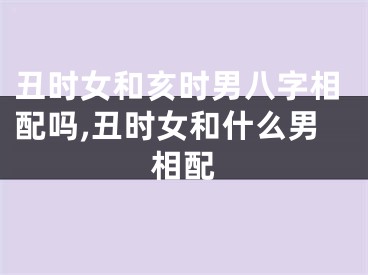 丑时女和亥时男八字相配吗,丑时女和什么男相配