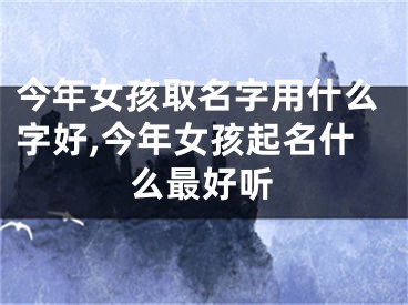 今年女孩取名字用什么字好,今年女孩起名什么最好听