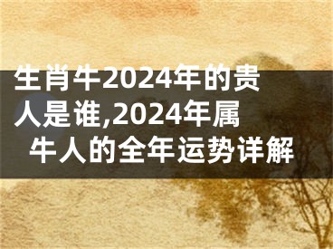 生肖牛2024年的贵人是谁,2024年属牛人的全年运势详解