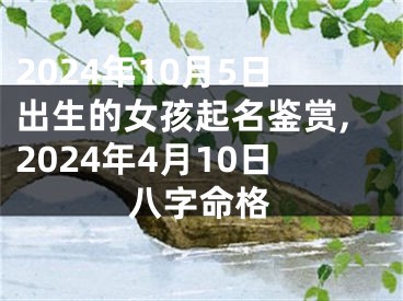 2024年10月5日出生的女孩起名鉴赏,2024年4月10日八字命格