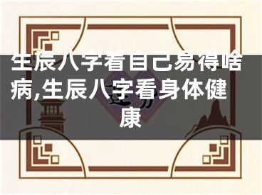 生辰八字看自己易得啥病,生辰八字看身体健康