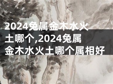 2024兔属金木水火土哪个,2024兔属金木水火土哪个属相好