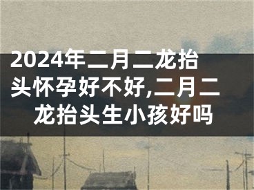 2024年二月二龙抬头怀孕好不好,二月二龙抬头生小孩好吗